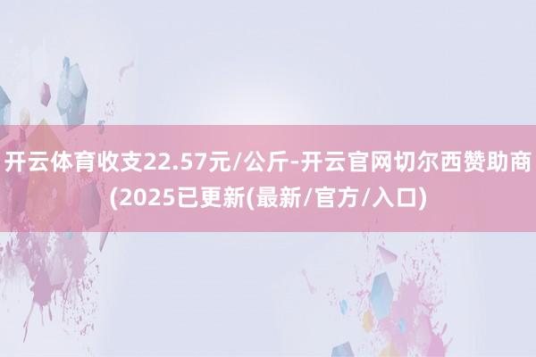 开云体育收支22.57元/公斤-开云官网切尔西赞助商(2025已更新(最新/官方/入口)