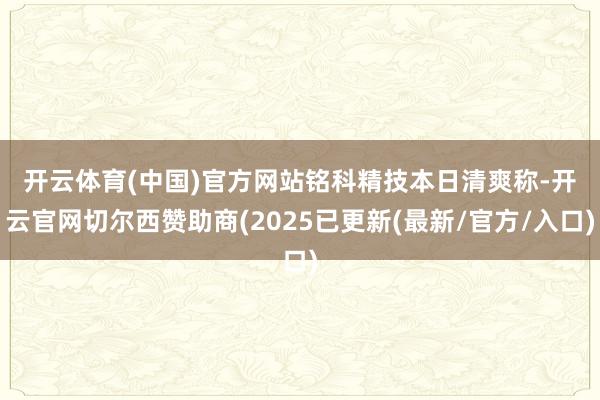 开云体育(中国)官方网站　　铭科精技本日清爽称-开云官网切尔西赞助商(2025已更新(最新/官方/入口)