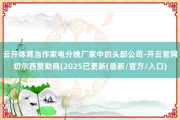 云开体育　　当作家电分娩厂家中的头部公司-开云官网切尔西赞助商(2025已更新(最新/官方/入口)