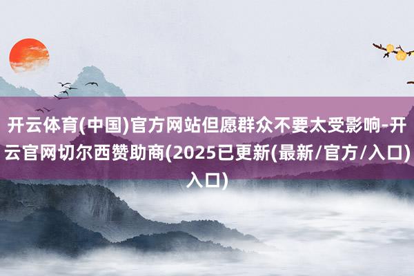 开云体育(中国)官方网站但愿群众不要太受影响-开云官网切尔西赞助商(2025已更新(最新/官方/入口)