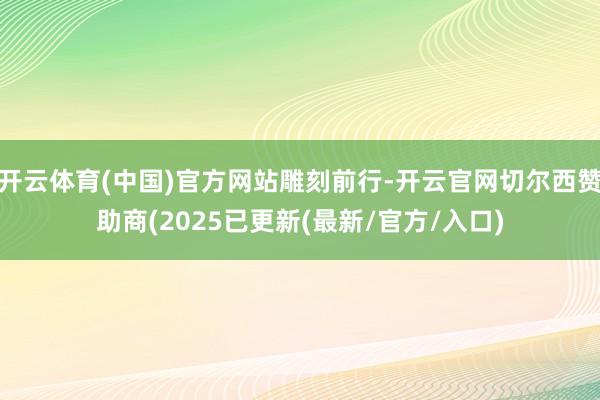 开云体育(中国)官方网站雕刻前行-开云官网切尔西赞助商(2025已更新(最新/官方/入口)