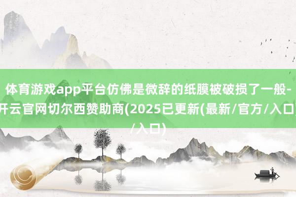 体育游戏app平台仿佛是微辞的纸膜被破损了一般-开云官网切尔西赞助商(2025已更新(最新/官方/入口)