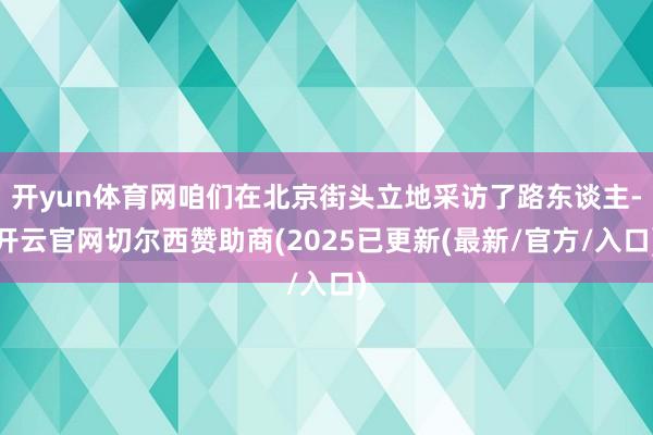 开yun体育网咱们在北京街头立地采访了路东谈主-开云官网切尔西赞助商(2025已更新(最新/官方/入口)