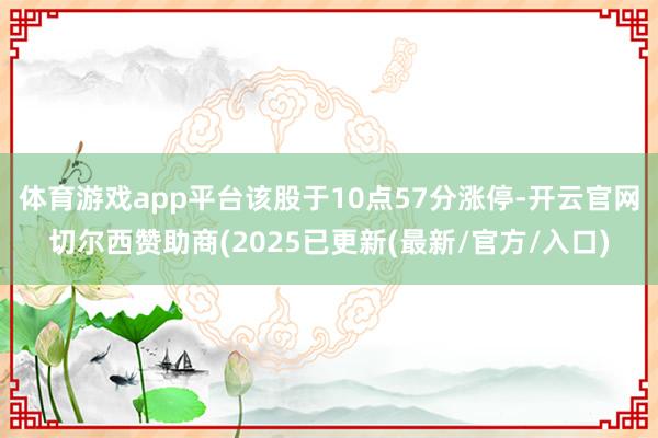 体育游戏app平台该股于10点57分涨停-开云官网切尔西赞助商(2025已更新(最新/官方/入口)