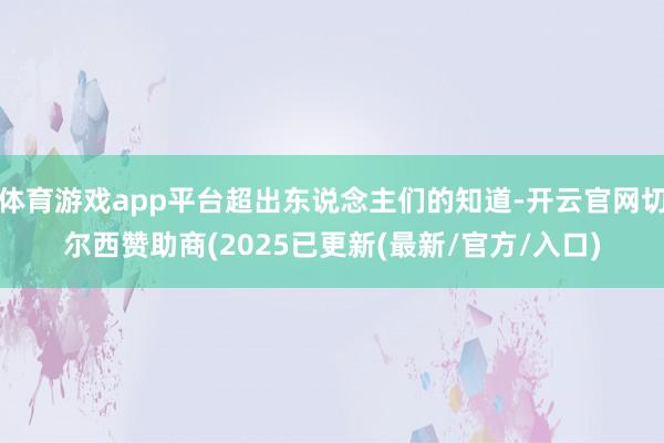 体育游戏app平台超出东说念主们的知道-开云官网切尔西赞助商(2025已更新(最新/官方/入口)