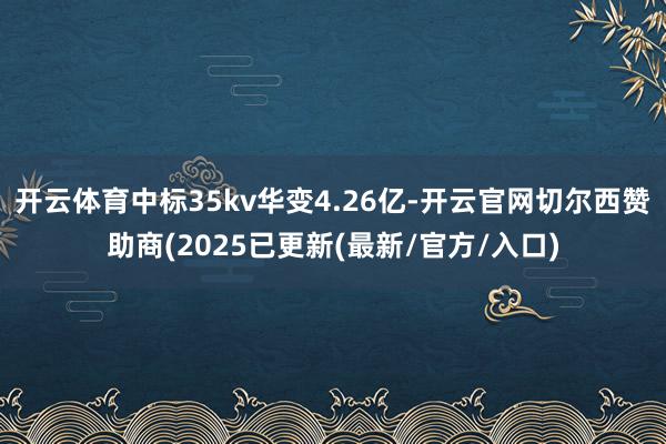 开云体育中标35kv华变4.26亿-开云官网切尔西赞助商(2025已更新(最新/官方/入口)