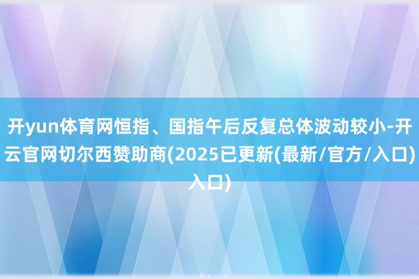 开yun体育网恒指、国指午后反复总体波动较小-开云官网切尔西赞助商(2025已更新(最新/官方/入口)
