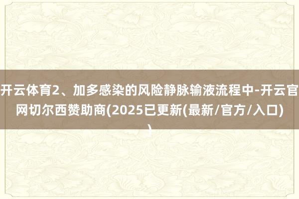 开云体育2、加多感染的风险静脉输液流程中-开云官网切尔西赞助商(2025已更新(最新/官方/入口)