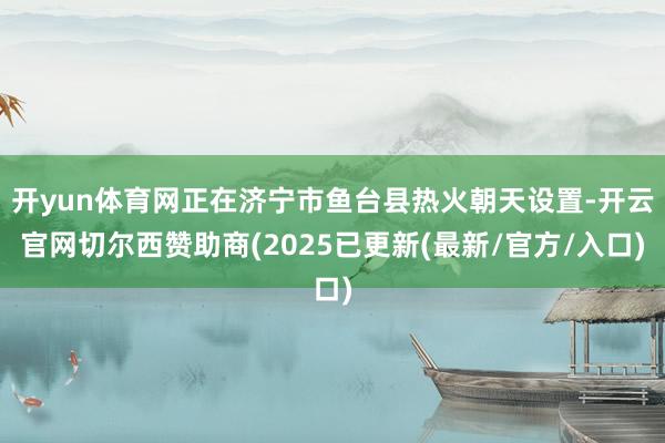 开yun体育网正在济宁市鱼台县热火朝天设置-开云官网切尔西赞助商(2025已更新(最新/官方/入口)