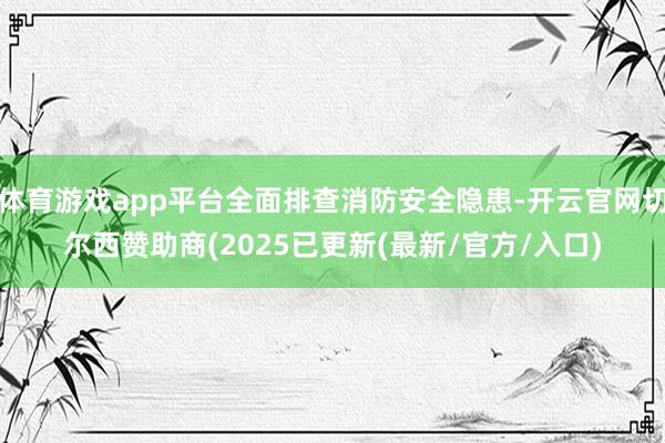体育游戏app平台全面排查消防安全隐患-开云官网切尔西赞助商(2025已更新(最新/官方/入口)
