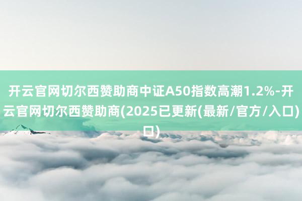 开云官网切尔西赞助商中证A50指数高潮1.2%-开云官网切尔西赞助商(2025已更新(最新/官方/入口)