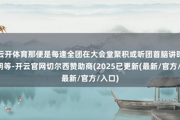 云开体育那便是每逢全团在大会堂聚积或听团首脑讲时局阐明等-开云官网切尔西赞助商(2025已更新(最新/官方/入口)