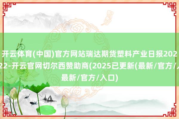 开云体育(中国)官方网站瑞达期货塑料产业日报20250122-开云官网切尔西赞助商(2025已更新(最新/官方/入口)