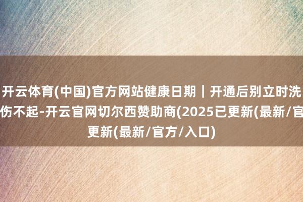 开云体育(中国)官方网站健康日期｜开通后别立时洗沐，腹黑伤不起-开云官网切尔西赞助商(2025已更新(最新/官方/入口)