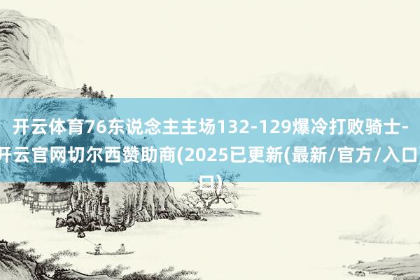 开云体育76东说念主主场132-129爆冷打败骑士-开云官网切尔西赞助商(2025已更新(最新/官方/入口)