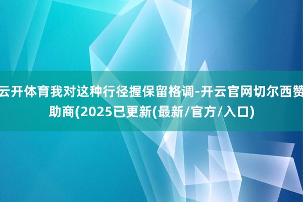 云开体育我对这种行径握保留格调-开云官网切尔西赞助商(2025已更新(最新/官方/入口)