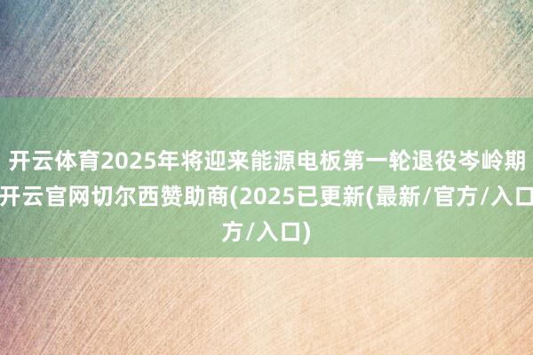 开云体育2025年将迎来能源电板第一轮退役岑岭期-开云官网切尔西赞助商(2025已更新(最新/官方/入口)