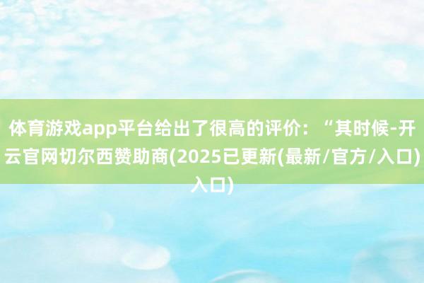 体育游戏app平台给出了很高的评价：“其时候-开云官网切尔西赞助商(2025已更新(最新/官方/入口)