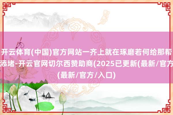 开云体育(中国)官方网站一齐上就在琢磨若何给那帮小日本添堵-开云官网切尔西赞助商(2025已更新(最新/官方/入口)