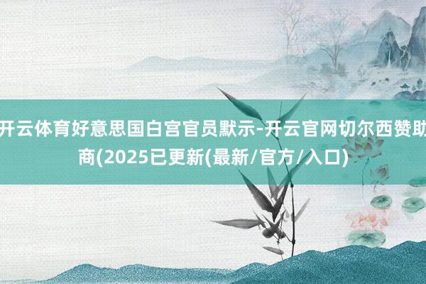 开云体育好意思国白宫官员默示-开云官网切尔西赞助商(2025已更新(最新/官方/入口)
