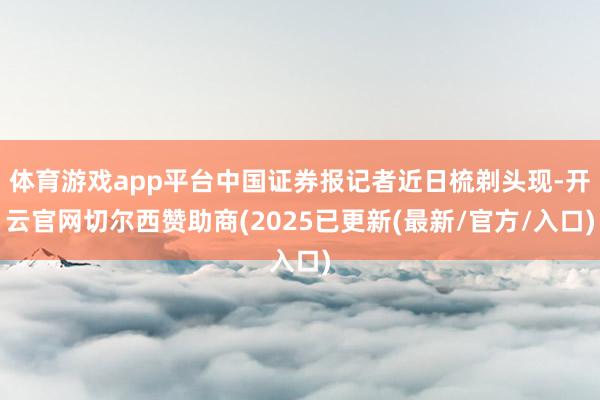 体育游戏app平台中国证券报记者近日梳剃头现-开云官网切尔西赞助商(2025已更新(最新/官方/入口)