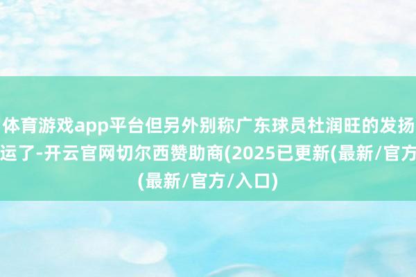 体育游戏app平台但另外别称广东球员杜润旺的发扬就很厄运了-开云官网切尔西赞助商(2025已更新(最新/官方/入口)