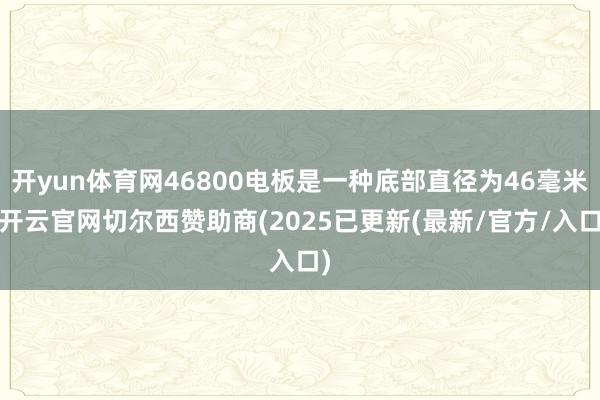 开yun体育网46800电板是一种底部直径为46毫米-开云官网切尔西赞助商(2025已更新(最新/官方/入口)