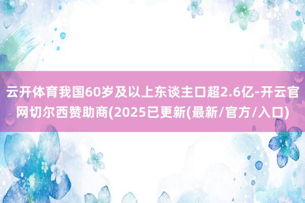 云开体育我国60岁及以上东谈主口超2.6亿-开云官网切尔西赞助商(2025已更新(最新/官方/入口)