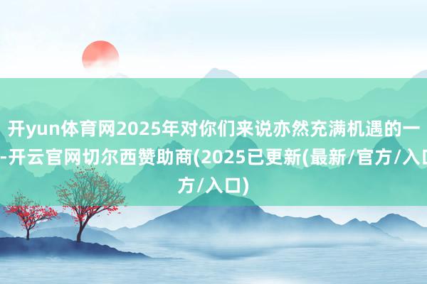 开yun体育网2025年对你们来说亦然充满机遇的一年-开云官网切尔西赞助商(2025已更新(最新/官方/入口)