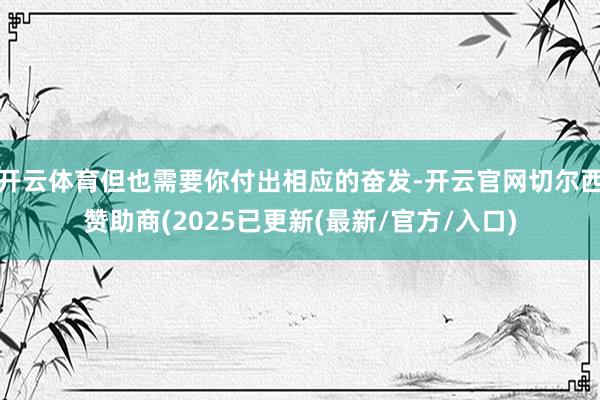 开云体育但也需要你付出相应的奋发-开云官网切尔西赞助商(2025已更新(最新/官方/入口)
