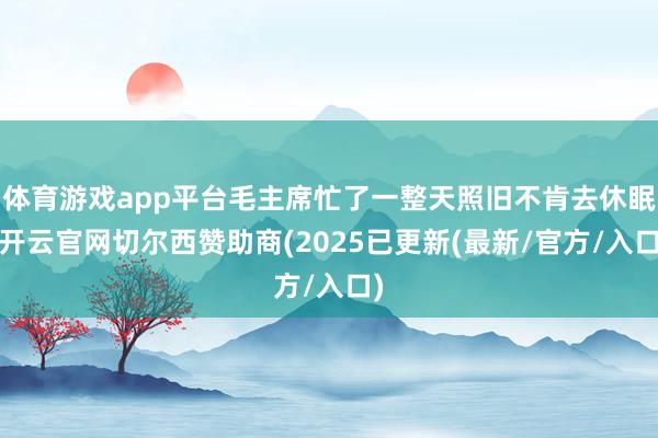 体育游戏app平台毛主席忙了一整天照旧不肯去休眠-开云官网切尔西赞助商(2025已更新(最新/官方/入口)