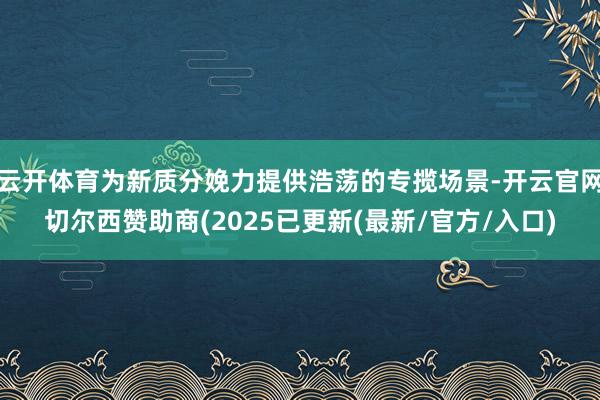 云开体育为新质分娩力提供浩荡的专揽场景-开云官网切尔西赞助商(2025已更新(最新/官方/入口)