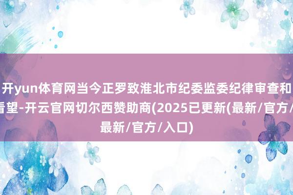 开yun体育网当今正罗致淮北市纪委监委纪律审查和监察看望-开云官网切尔西赞助商(2025已更新(最新/官方/入口)