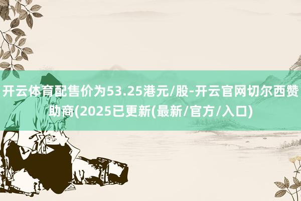 开云体育配售价为53.25港元/股-开云官网切尔西赞助商(2025已更新(最新/官方/入口)