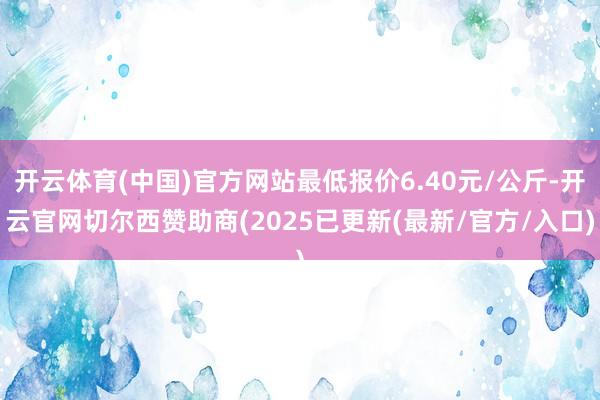 开云体育(中国)官方网站最低报价6.40元/公斤-开云官网切尔西赞助商(2025已更新(最新/官方/入口)