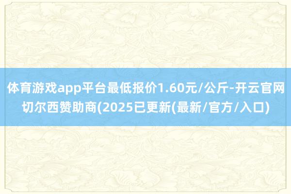 体育游戏app平台最低报价1.60元/公斤-开云官网切尔西赞助商(2025已更新(最新/官方/入口)