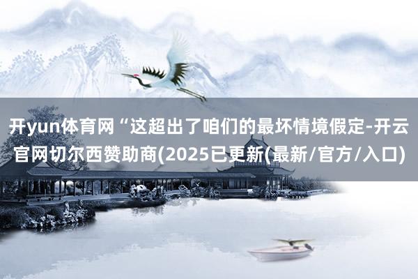 开yun体育网　　“这超出了咱们的最坏情境假定-开云官网切尔西赞助商(2025已更新(最新/官方/入口)