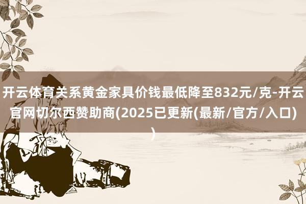 开云体育关系黄金家具价钱最低降至832元/克-开云官网切尔西赞助商(2025已更新(最新/官方/入口)