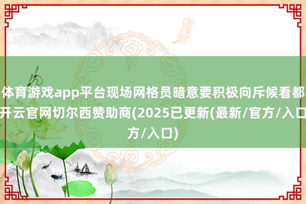 体育游戏app平台现场网格员暗意要积极向斥候看都-开云官网切尔西赞助商(2025已更新(最新/官方/入口)