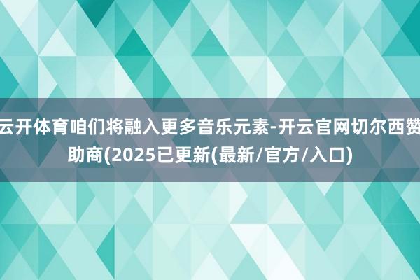 云开体育咱们将融入更多音乐元素-开云官网切尔西赞助商(2025已更新(最新/官方/入口)