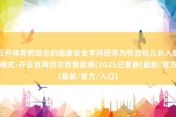 云开体育把综合的国度安全学问回荡为恰当幼儿长入的本色和模式-开云官网切尔西赞助商(2025已更新(最新/官方/入口)