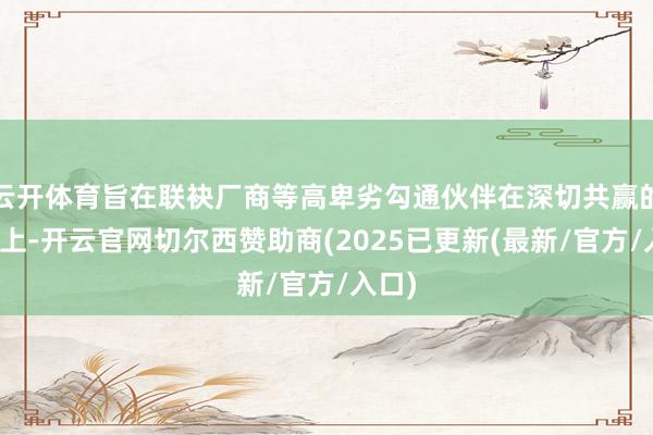 云开体育旨在联袂厂商等高卑劣勾通伙伴在深切共赢的基础上-开云官网切尔西赞助商(2025已更新(最新/官方/入口)