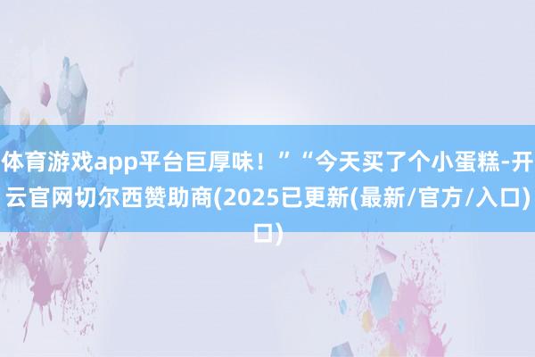 体育游戏app平台巨厚味！”“今天买了个小蛋糕-开云官网切尔西赞助商(2025已更新(最新/官方/入口)