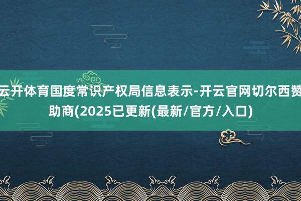 云开体育国度常识产权局信息表示-开云官网切尔西赞助商(2025已更新(最新/官方/入口)