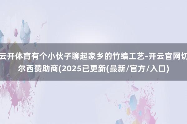 云开体育有个小伙子聊起家乡的竹编工艺-开云官网切尔西赞助商(2025已更新(最新/官方/入口)