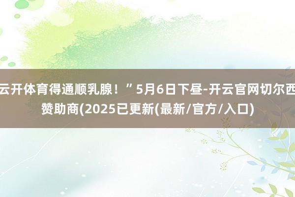 云开体育得通顺乳腺！”5月6日下昼-开云官网切尔西赞助商(2025已更新(最新/官方/入口)