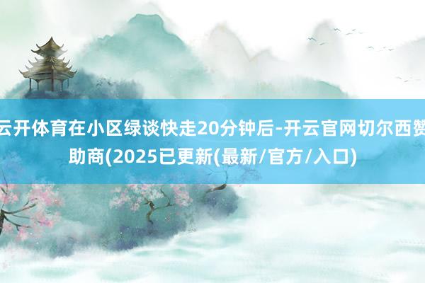 云开体育在小区绿谈快走20分钟后-开云官网切尔西赞助商(2025已更新(最新/官方/入口)