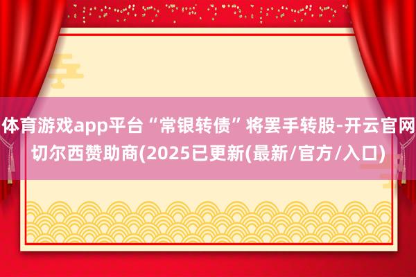 体育游戏app平台“常银转债”将罢手转股-开云官网切尔西赞助商(2025已更新(最新/官方/入口)