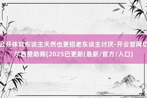 云开体育东谈主天然也更招老东谈主讨厌-开云官网切尔西赞助商(2025已更新(最新/官方/入口)