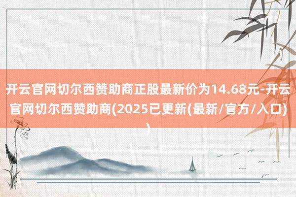开云官网切尔西赞助商正股最新价为14.68元-开云官网切尔西赞助商(2025已更新(最新/官方/入口)